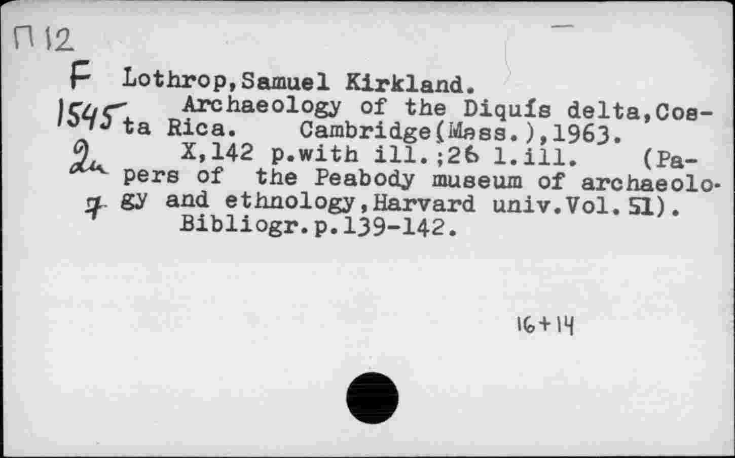 ﻿П 12
p Lothrоp,Samuel Kirkland.
|Çû<T Archaeology of the Diqufs delta,Cos-ta Rica. Cambridge(Mass.),1963.
0	X.142 p.with ill. ;26 l.ill. (Pa-
pers of the Peabody museum of archaeolo-л. gy and ethnology.Harvard univ.Vol.51).
Bibliogr.p.І39-І42.
IG+IH